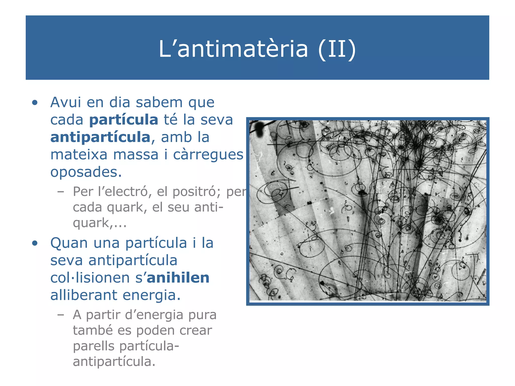 L’antimatèria (II) Avui en dia sabem que cada  partícula  té la seva  antipartícula , amb la mateixa massa i càrregues oposades.  Per l’electró, el positró; per cada quark, el seu anti-quark,... Quan una partícula i la seva antipartícula col·lisionen s’ anihilen  alliberant energia.  A partir d’energia pura també es poden crear parells partícula-antipartícula. 
