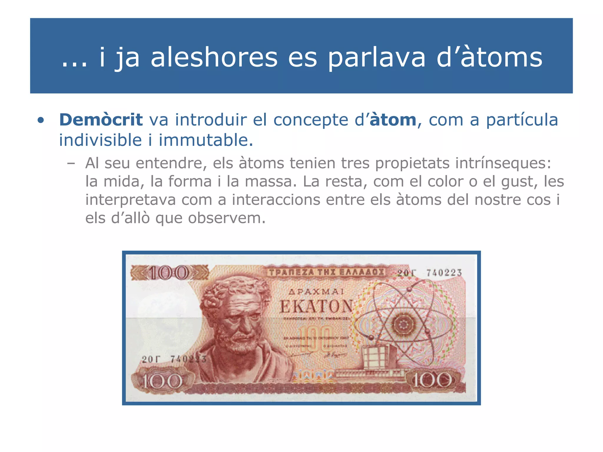 ... i ja aleshores es parlava d’àtoms Demòcrit  va introduir el concepte d’ àtom , com a partícula indivisible i immutable. Al seu entendre, els àtoms tenien tres propietats intrínseques: la mida, la forma i la massa. La resta, com el color o el gust, les interpretava com a interaccions entre els àtoms del nostre cos i els d’allò que observem. 