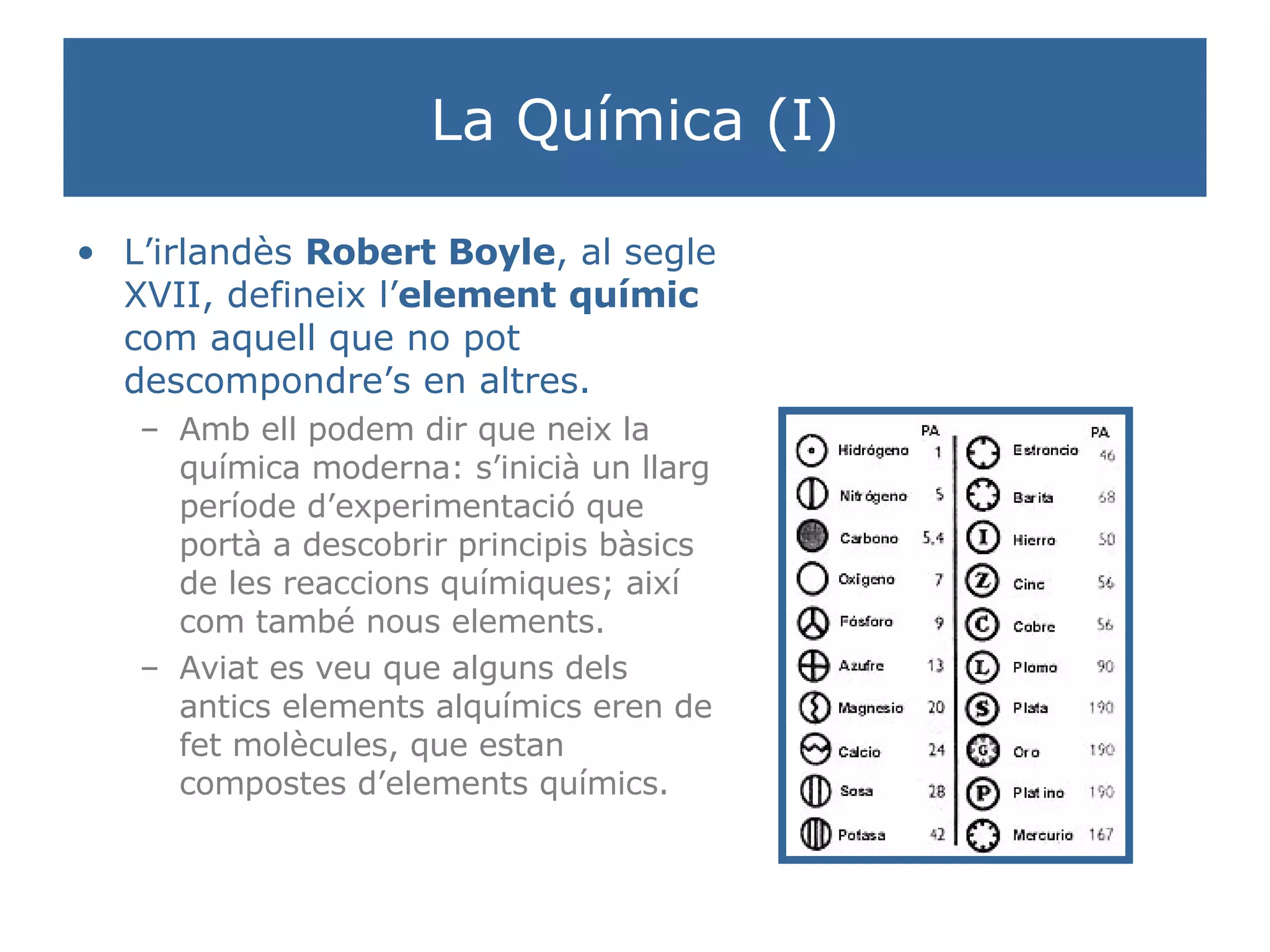 La Química (I) L’irlandès  Robert Boyle , al segle XVII, defineix l’ element   químic  com aquell que no pot descompondre’s en altres. Amb ell podem dir que neix la química moderna: s’inicià un llarg període d’experimentació que portà a descobrir principis bàsics de les reaccions químiques; així com també nous elements. Aviat es veu que alguns dels antics elements alquímics eren de fet molècules, que estan compostes d’elements químics. 
