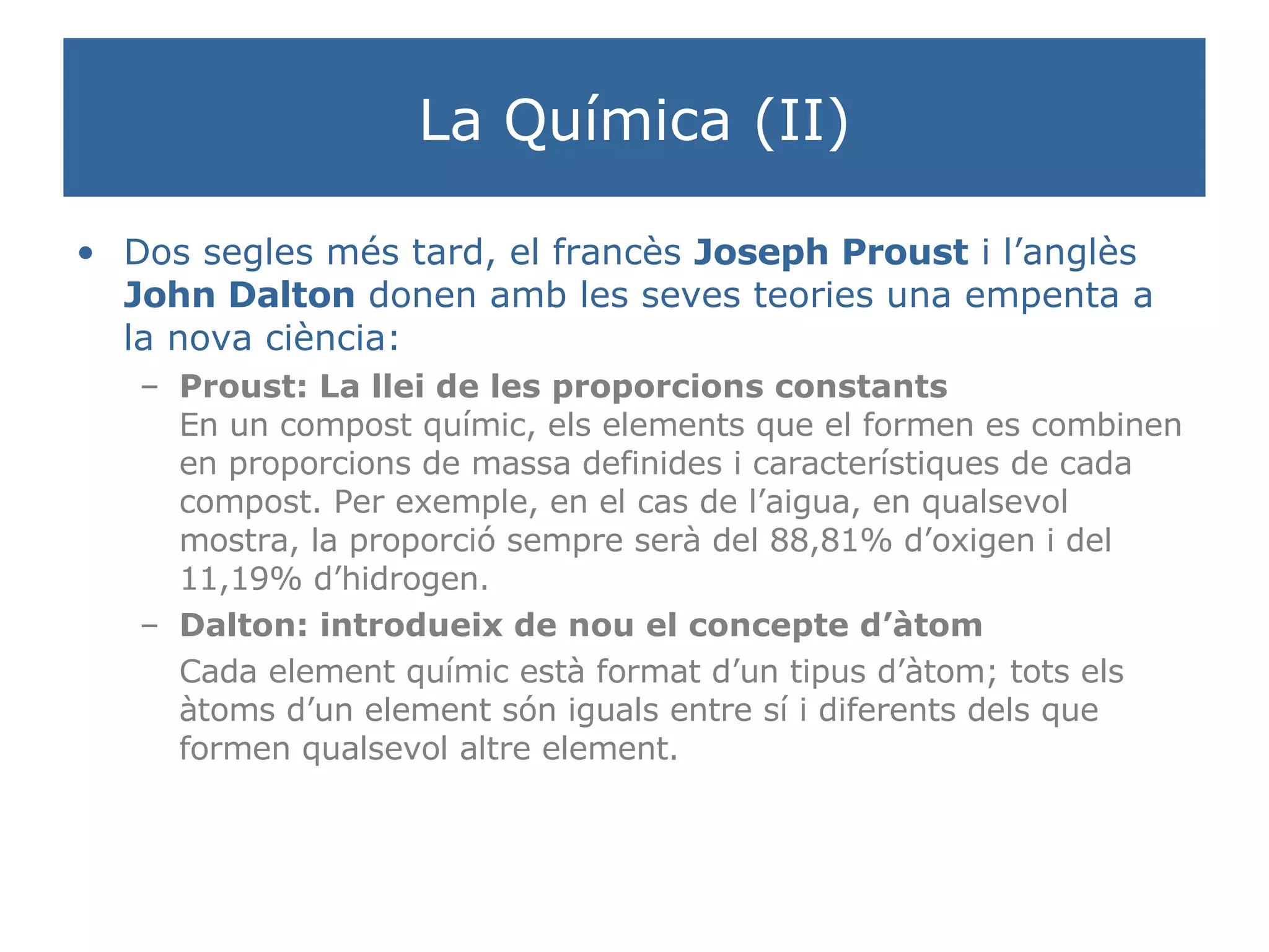 La Química (II) Dos segles més tard, el francès  Joseph Proust  i l’anglès  John Dalton  donen amb les seves teories una empenta a la nova ciència: Proust: La llei de les proporcions constants En un compost químic, els elements que el formen es combinen en proporcions de massa definides i característiques de cada compost. Per exemple, en el cas de l’aigua, en qualsevol mostra, la proporció sempre serà del 88,81% d’oxigen i del 11,19% d’hidrogen.  Dalton: introdueix de nou el concepte d’àtom Cada element químic està format d’un tipus d’àtom; tots els àtoms d’un element són iguals entre sí i diferents dels que formen qualsevol altre element.  