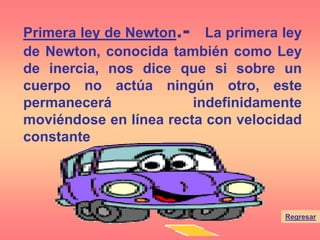 Regresar
Primera ley de Newton.- La primera ley
de Newton, conocida también como Ley
de inercia, nos dice que si sobre un
cuerpo no actúa ningún otro, este
permanecerá indefinidamente
moviéndose en línea recta con velocidad
constante
 
