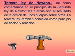 Regresar
Tercera ley de Newton.- Tal como
comentamos en el principio de la Segunda
ley de Newton las fuerzas son el resultado
de la acción de unos cuerpos sobre otros. La
tercera ley, también conocida como principio
de acción y reacción
 