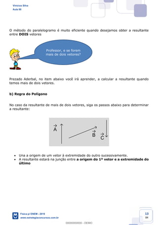 13
84
O método do paralelogramo é muito eficiente quando desejamos obter a resultante
entre DOIS vetores
Prezado Aderbal, no item abaixo você irá aprender, a calcular a resultante quando
temos mais de dois vetores.
b) Regra do Polígono
No caso da resultante de mais de dois vetores, siga os passos abaixo para determinar
a resultante:
A
B
C
Una a origem de um vetor à extremidade do outro sucessivamente.
A resultante estará na junção entre a origem do 1º vetor e a extremidade do
último
Professor, e se forem
mais de dois vetores?
Vinicius Silva
Aula 00
Física p/ ENEM - 2019
www.estrategiaconcursos.com.br
0
00000000000 - DEMO
 