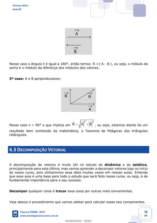 16
84
A
B
Nesse caso o ângulo é igual a 180°, então temos: R =| A - B |, ou seja, o módulo da
soma é o módulo da diferença dos módulos dos vetores.
3º caso: A e B perpendiculares:
A
B R
Nesse caso = 90° o que implica em
2 2
R A B , ou seja, estamos diante de um
resultado bem conhecido da matemática, o Teorema de Pitágoras dos triângulos
retângulos.
6.3 DECOMPOSIÇÃO VETORIAL
A decomposição de vetores é muito útil no estudo da dinâmica e da estática,
principalmente para esta última, mas vamos aprender a decompor vetores logo no início
do nosso curso, pois utilizaremos essa ideia muitas vezes em nossas aulas. Entenda
que essa aula é uma base para todo o estudo que será feito nesse curso, ou seja, é de
fundamental importância para o seu sucesso.
Decompor qualquer coisa é trocar essa coisa por outras mais convenientes.
Veja abaixo o procedimento que vamos adotar para calcular essas tais componentes.
Vinicius Silva
Aula 00
Física p/ ENEM - 2019
www.estrategiaconcursos.com.br
0
00000000000 - DEMO
 