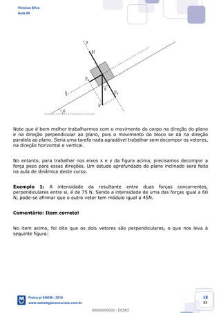18
84
Note que é bem melhor trabalharmos com o movimento do corpo na direção do plano
e na direção perpendicular ao plano, pois o movimento do bloco se dá na direção
paralela ao plano. Seria uma tarefa nada agradável trabalhar sem decompor os vetores,
na direção horizontal e vertical.
No entanto, para trabalhar nos eixos x e y da figura acima, precisamos decompor a
força peso para essas direções. Um estudo aprofundado do plano inclinado será feito
na aula de dinâmica deste curso.
Exemplo 1: A intensidade da resultante entre duas forças concorrentes,
perpendiculares entre si, é de 75 N. Sendo a intensidade de uma das forças igual a 60
N, pode-se afirmar que o outro vetor tem módulo igual a 45N.
Comentário: Item correto!
No item acima, foi dito que os dois vetores são perpendiculares, o que nos leva à
seguinte figura:
Vinicius Silva
Aula 00
Física p/ ENEM - 2019
www.estrategiaconcursos.com.br
0
00000000000 - DEMO
 