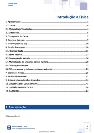 1
84
Introdução à Física
1. Apresentação.................................................................................................................1
2. O curso ..........................................................................................................................4
2.1 Metodologia/Estratégias..............................................................................................4
2.2 Videoaulas...................................................................................................................5
3. Cronograma do Curso. ...................................................................................................7
4. Estrutura das aulas ........................................................................................................9
5. Introdução (Aula 00) .................................................................................................... 10
6. Estudo dos vetores....................................................................................................... 10
6.1. Representação.......................................................................................................... 11
6.2 Soma Vetorial ............................................................................................................ 12
6.3 Decomposição Vetorial .............................................................................................. 16
6.4 Multiplicação de um vetor por um número................................................................ 20
6.5 Diferença de vetores.................................................................................................. 22
6.6 Diferença entre grandezas escalares e vetoriais......................................................... 23
7. Grandezas Físicas......................................................................................................... 25
8. Análise Dimensional .................................................................................................... 31
9. Sistema Internacional de Unidades.............................................................................. 34
10. QUESTÕES SEM COMENTÁRIOS ................................................................................. 41
11. QUESTÕES COMENTADAS.......................................................................................... 54
12. GABARITO.................................................................................................................. 84
1. APRESENTAÇÃO
Olá caro aluno!
Vinicius Silva
Aula 00
Física p/ ENEM - 2019
www.estrategiaconcursos.com.br
0
00000000000 - DEMO
 