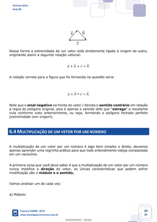 20
84
Dessa forma a extremidade de um vetor está diretamente ligada à origem do outro,
originando assim a seguinte relação vetorial:
+ + = .
A relação correta para a figura que foi fornecida na questão seria:
+ - = .
Note que o sinal negativo na frente do vetor denota o sentido contrário em relação
estraga
nula conforme visto anteriormente, ou seja, formando o polígono fechado perfeito
(extremidade com origem).
6.4 MULTIPLICAÇÃO DE UM VETOR POR UM NÚMERO
A multiplicação de um vetor por um número é algo bem simples e direto, devemos
apenas aprender uma regrinha prática para que todo entendimento esteja compactado
em um raciocínio.
A primeira coisa que você deve saber é que a multiplicação de um vetor por um número
nunca modifica a direção do vetor, as únicas características que podem sofrer
modificação são o módulo e o sentido.
Vamos analisar um de cada vez:
a) Módulo:
Vinicius Silva
Aula 00
Física p/ ENEM - 2019
www.estrategiaconcursos.com.br
0
00000000000 - DEMO
 