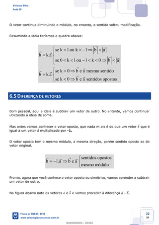 22
84
O vetor continua diminuindo o módulo, no entanto, o sentido sofreu modificação.
Resumindo a ideia teríamos o quadro abaixo:
1 1
.
0 1 1 0
0
.
0
se k ou k b a
b k a
se k ou k b a
se k b e a mesmo sentido
b k a
se k b e a sentidos opostos
6.5 DIFERENÇA DE VETORES
Bom pessoal, aqui a ideia é subtrair um vetor de outro. No entanto, vamos continuar
utilizando a ideia de soma.
Mas antes vamos conhecer o vetor oposto, que nada m ais é do que um vetor que é
igual a um vetor multiplicado por -1.
O vetor oposto tem o mesmo módulo, a mesma direção, porém sentido oposto ao do
vetor original.
1.
sentidos opostos
b a b e a
mesmo módulo
Pronto, agora que você conhece o vetor oposto ou simétrico, vamos aprender a subtrair
um vetor de outro.
Na figura abaixo note os vetores e e vamos proceder à diferença - .
Vinicius Silva
Aula 00
Física p/ ENEM - 2019
www.estrategiaconcursos.com.br
0
00000000000 - DEMO
 