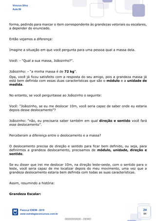 24
84
forma, pedindo para marcar o item correspondente às grandezas vetoriais ou escalares,
a depender do enunciado.
Então vejamos a diferença:
Imagine a situação em que você pergunta para uma pessoa qual a massa dela.
Você: -
Joãozinho: - 72 kg
Opa, você já ficou satisfeito com a resposta do seu amigo, pois a grandeza massa já
está bem definida com essas duas características que são o módulo e a unidade de
medida.
No entanto, se você perguntasse ao Joãozinho o seguinte:
l direção e sentido você fará
Perceberam a diferença entre o deslocamento e a massa?
O deslocamento precisa de direção e sentido para ficar bem definido, ou seja, para
definirmos a grandeza deslocamento, precisamos de módulo, unidade, direção e
sentido.
Se eu disser que irei me deslocar 10m, na direção leste-oeste, com o sentido para o
leste, você seria capaz de me localizar depois do meu movimento, uma vez que a
grandeza deslocamento estaria bem definida com todas as suas características.
Assim, resumindo a história:
Grandeza Escalar:
Vinicius Silva
Aula 00
Física p/ ENEM - 2019
www.estrategiaconcursos.com.br
0
00000000000 - DEMO
 