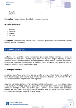 25
84
Módulo
Unidade
Exemplos: Massa, tempo, densidade, energia, trabalho.
Grandeza Vetorial:
Módulo
Unidade
Direção
Sentido
Exemplos: Deslocamento vetorial, força, impulso, quantidade de movimento, campo
elétrico, campo magnético.
7. GRANDEZAS FÍSICAS
Acabamos de aprender como representar grandezas físicas vetoriais e como as
diferenciar das escalares. Vamos agora aprender algumas regras básicas de como
escrever o valor de uma medida de uma grandeza física, vamos também aprender o
sistema de unidades internacional, e também como expressar uma medida com os
algarismos significativos de forma correta.
a) Notação científica
A notação científica é uma forma de representar uma grandeza física, na verdade, se
trata de uma regra bem simples que envolve potencias de dez e um numero entre 1 e
10. Vamos ver como se processa essa regrinha.
Algumas grandezas costumam ter valores muito grandes, como, por exemplo, a massa
da terra (6,0 . 1024 kg), enquanto que outras aparecem com valores muito pequenos
como por exemplo a carga do elétron (1,6 . 10-19C). Esses valores são expressos
sempre em uma forma mais agradável de escrever e de ler, que é a notação científica
e pode ser entendida a partir do quadro abaixo:
Vinicius Silva
Aula 00
Física p/ ENEM - 2019
www.estrategiaconcursos.com.br
0
00000000000 - DEMO
 