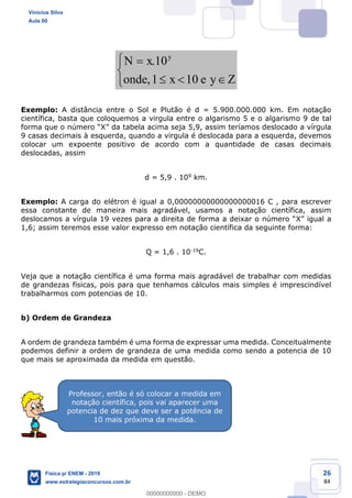 26
84
.10
,1 10
y
N x
onde x e y
Exemplo: A distância entre o Sol e Plutão é d = 5.900.000.000 km. Em notação
científica, basta que coloquemos a virgula entre o algarismo 5 e o algarismo 9 de tal
s deslocado a vírgula
9 casas decimais à esquerda, quando a virgula é deslocada para a esquerda, devemos
colocar um expoente positivo de acordo com a quantidade de casas decimais
deslocadas, assim
d = 5,9 . 109 km.
Exemplo: A carga do elétron é igual a 0,00000000000000000016 C , para escrever
essa constante de maneira mais agradável, usamos a notação científica, assim
X
1,6; assim teremos esse valor expresso em notação científica da seguinte forma:
Q = 1,6 . 10-19C.
Veja que a notação científica é uma forma mais agradável de trabalhar com medidas
de grandezas físicas, pois para que tenhamos cálculos mais simples é imprescindível
trabalharmos com potencias de 10.
b) Ordem de Grandeza
A ordem de grandeza também é uma forma de expressar uma medida. Conceitualmente
podemos definir a ordem de grandeza de uma medida como sendo a potencia de 10
que mais se aproximada da medida em questão.
Professor, então é só colocar a medida em
notação científica, pois vai aparecer uma
potencia de dez que deve ser a potência de
10 mais próxima da medida.
Vinicius Silva
Aula 00
Física p/ ENEM - 2019
www.estrategiaconcursos.com.br
0
00000000000 - DEMO
 