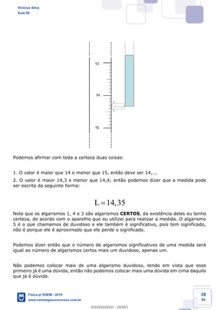 28
84
Podemos afirmar com toda a certeza duas coisas:
1. O valor é maior que 14 e menor que 15, então deve ser 14,...
2. O valor é maior 14,3 e menor que 14,4; então podemos dizer que a medida pode
ser escrita da seguinte forma:
14,35L
Note que os algarismos 1, 4 e 3 são algarismos CERTOS, da existência deles eu tenho
certeza, de acordo com o aparelho que eu utilizei para realizar a medida. O algarismo
5 é o que chamamos de duvidoso e ele também é significativo, pois tem significado,
não é porque ele é aproximado que ele perde o significado.
Podemos dizer então que o número de algarismos significativos de uma medida será
igual ao número de algarismos certos mais um duvidoso, apenas um.
Não podemos colocar mais de uma algarismo duvidoso, tendo em vista que esse
primeiro já é uma dúvida, então não podemos colocar mais uma dúvida em cima daquilo
que já é dúvida.
Vinicius Silva
Aula 00
Física p/ ENEM - 2019
www.estrategiaconcursos.com.br
0
00000000000 - DEMO
 