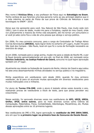 2
84
Meu nome é Vinícius Silva, e sou professor de Física aqui no Estratégia no Enem.
Tenho certeza de que faremos uma boa parceria rumo ao seu principal objetivo que é
a nota máxima na parte de Física da sua prova de Ciências da Natureza e suas
tecnologias no ENEM - 2019.
Deixe que me apresente para você. Sou Natural de São Paulo, mas muito cedo (em
1991), com 6 anos de idade, mudei-me para o Fortaleza, capital do meu Ceará, onde
vivi praticamente a maioria da minha vida estudantil, até me tornar um concurseiro e
aí você já sabe como fica a vida de uma pessoa que abraça o serviço público.
Em 2006, Fiz meu primeiro concurso, para o cargo de Controlador de Trafego Aéreo
Civil da Aeronáutica (DECEA). Após lograr êxito no certame (2º Lugar), mudei-me para
São José dos Campos - São Paulo, local em que fiz o curso de formação necessário ao
exercício do cargo.
Já em 2008, nomeado para o cargo acima, mudei-me para a cidade de Recife-PE, e por
lá fiquei durante aproximadamente um ano até, no final de 2008, ser nomeado como
Técnico Judiciário, na Justiça Federal do Ceará, concurso no qual logrei aprovação
também em 2º lugar.
Atualmente sou lotado na Subseção de Juazeiro do Norte, interior do Ceará e aqui estou
há sete anos desempenhando minhas atividades no serviço público e no magistério.
Minha experiência em vestibulares vem desde 2002, quando fiz meu primeiro
vestibular, de lá para cá acumulei muitas aprovações em diversos vestibulares para
muitas instituições civis e militares.
Fui aluno de Turma ITA-IME, onde o aluno é testado várias vezes durante o ano,
realizando provas de vestibulares a título de teste, para que possa perceber seu
crescimento.
Nesse sentido, fui aprovado diversas vezes nos vestibulares da UFC, UECE, URCA,
Unifor, IFCE, entre outros, para os mais diversos cursos como Ciência da
Computação, Matemática, Física, Contabilidade, Odontologia, Mecatrônica, etc. Muitas
dessas aprovações entre os 10 primeiros lugares.
Nos vestibulares do IME e ITA, logrei aprovação no vestibular do IME 2004/2005,
ano em que fui o primeiro lugar na primeira fase do Concurso da Escola Naval.
Vinicius Silva
Aula 00
Física p/ ENEM - 2019
www.estrategiaconcursos.com.br
0
00000000000 - DEMO
 