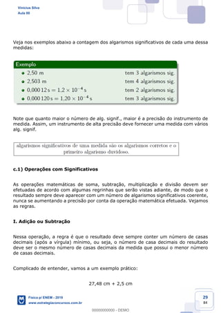 29
84
Veja nos exemplos abaixo a contagem dos algarismos significativos de cada uma dessa
medidas:
Note que quanto maior o número de alg. signif., maior é a precisão do instrumento de
medida. Assim, um instrumento de alta precisão deve fornecer uma medida com vários
alg. signif.
c.1) Operações com Significativos
As operações matemáticas de soma, subtração, multiplicação e divisão devem ser
efetuadas de acordo com algumas regrinhas que serão vistas adiante, de modo que o
resultado sempre deve aparecer com um número de algarismos significativos coerente,
nunca se aumentando a precisão por conta da operação matemática efetuada. Vejamos
as regras.
I. Adição ou Subtração
Nessa operação, a regra é que o resultado deve sempre conter um número de casas
decimais (após a vírgula) mínimo, ou seja, o número de casa decimais do resultado
deve ser o mesmo número de casas decimais da medida que possui o menor número
de casas decimais.
Complicado de entender, vamos a um exemplo prático:
27,48 cm + 2,5 cm
Vinicius Silva
Aula 00
Física p/ ENEM - 2019
www.estrategiaconcursos.com.br
0
00000000000 - DEMO
 