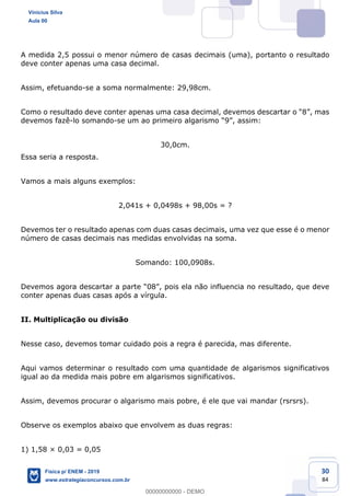 30
84
A medida 2,5 possui o menor número de casas decimais (uma), portanto o resultado
deve conter apenas uma casa decimal.
Assim, efetuando-se a soma normalmente: 29,98cm.
devemos fazê-lo somando-
30,0cm.
Essa seria a resposta.
Vamos a mais alguns exemplos:
2,041s + 0,0498s + 98,00s = ?
Devemos ter o resultado apenas com duas casas decimais, uma vez que esse é o menor
número de casas decimais nas medidas envolvidas na soma.
Somando: 100,0908s.
conter apenas duas casas após a vírgula.
II. Multiplicação ou divisão
Nesse caso, devemos tomar cuidado pois a regra é parecida, mas diferente.
Aqui vamos determinar o resultado com uma quantidade de algarismos significativos
igual ao da medida mais pobre em algarismos significativos.
Assim, devemos procurar o algarismo mais pobre, é ele que vai mandar (rsrsrs).
Observe os exemplos abaixo que envolvem as duas regras:
1) 1,58 × 0,03 = 0,05
Vinicius Silva
Aula 00
Física p/ ENEM - 2019
www.estrategiaconcursos.com.br
0
00000000000 - DEMO
 