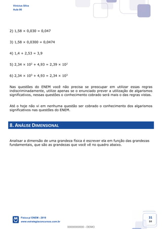 31
84
2) 1,58 × 0,030 = 0,047
3) 1,58 × 0,0300 = 0,0474
4) 1,4 + 2,53 = 3,9
5) 2,34 × 102 + 4,93 = 2,39 × 102
6) 2,34 × 103 + 4,93 = 2,34 × 103
Nas questões do ENEM você não precisa se preocupar em utilizar essas regras
indiscriminadamente, utilize apenas se o enunciado prever a utilização de algarismos
significativos, nessas questões o conhecimento cobrado será mais o das regras vistas.
Até o hoje não vi em nenhuma questão ser cobrado o conhecimento dos algarismos
significativos nas questões do ENEM.
8. ANÁLISE DIMENSIONAL
Analisar a dimensão de uma grandeza física é escrever ela em função das grandezas
fundamentais, que são as grandezas que você vê no quadro abaixo.
Vinicius Silva
Aula 00
Física p/ ENEM - 2019
www.estrategiaconcursos.com.br
0
00000000000 - DEMO
 
