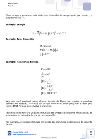 33
84
Dizemos que a grandeza velocidade tem dimensão de comprimento por tempo, ou
simplesmente LT-1.
Exemplo: Energia
2
21 2 2.
.
2
M V
E M LT MLT
Exemplo: Calor Específico
2 2
2 2
. .
. .
Q mc
MLT M c
c LT
Exemplo: Resistência Elétrica
2
2
2
2 2
2
2 3 2
.
.
.
.
Pot Ri
E
Ri
t
E
R
t i
MLT
R
T I
R MLT I
Veja que você precisará saber alguma fórmula da Física que envolva a grandeza
derivada em questão. Isso você vai ter que lembrar ou então pesquisar e saber pelo
menos UMA fórmula que envolva a grandeza.
Podemos ainda derivar a unidade em função das unidades do sistema internacional, de
acordo com as unidades da grandeza em questão.
Por exemplo, a velocidade foi dada em função das grandezas fundamentais da seguinte
forma:
Vinicius Silva
Aula 00
Física p/ ENEM - 2019
www.estrategiaconcursos.com.br
0
00000000000 - DEMO
 