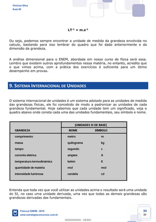 34
84
LT-1 = m.s-1
Ou seja, podemos sempre encontrar a unidade de medida da grandeza envolvida no
calculo, bastando para isso lembrar do quadro que foi dado anteriormente e da
dimensão da grandeza.
A análise dimensional para o ENEM, abordada em nosso curso de física será essa.
Lembro que existem outros aprofundamentos nessa matéria, no entanto, acredito que
o que vimos acima, com a prática dos exercícios é suficiente para um ótimo
desempenho em provas.
9. SISTEMA INTERNACIONAL DE UNIDADES
O sistema internacional de unidades é um sistema adotado para as unidades de medida
das grandezas físicas, ele foi concebido de modo a padronizar as unidades de cada
grandeza fundamental. Hoje sabemos que cada unidade tem um significado, veja o
quadro abaixo onde consta cada uma das unidades fundamentais, seu símbolo e nome.
Entenda que toda vez que você utilizar as unidades acima o resultado será uma unidade
do SI, no caso uma unidade derivada, uma vez que todas as demais grandezas são
grandezas derivadas das fundamentais.
Vinicius Silva
Aula 00
Física p/ ENEM - 2019
www.estrategiaconcursos.com.br
0
00000000000 - DEMO
 