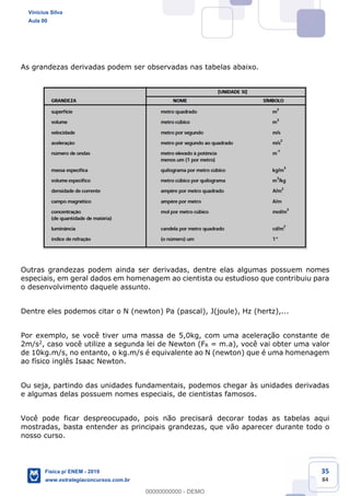 35
84
As grandezas derivadas podem ser observadas nas tabelas abaixo.
Outras grandezas podem ainda ser derivadas, dentre elas algumas possuem nomes
especiais, em geral dados em homenagem ao cientista ou estudioso que contribuiu para
o desenvolvimento daquele assunto.
Dentre eles podemos citar o N (newton) Pa (pascal), J(joule), Hz (hertz),...
Por exemplo, se você tiver uma massa de 5,0kg, com uma aceleração constante de
2m/s2, caso você utilize a segunda lei de Newton (FR = m.a), você vai obter uma valor
de 10kg.m/s, no entanto, o kg.m/s é equivalente ao N (newton) que é uma homenagem
ao físico inglês Isaac Newton.
Ou seja, partindo das unidades fundamentais, podemos chegar às unidades derivadas
e algumas delas possuem nomes especiais, de cientistas famosos.
Você pode ficar despreocupado, pois não precisará decorar todas as tabelas aqui
mostradas, basta entender as principais grandezas, que vão aparecer durante todo o
nosso curso.
Vinicius Silva
Aula 00
Física p/ ENEM - 2019
www.estrategiaconcursos.com.br
0
00000000000 - DEMO
 