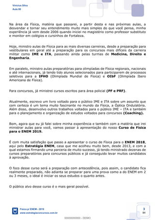 3
84
Na área da Física, matéria que passarei, a partir desta e nas próximas aulas, a
desvendar e tornar seu entendimento muito mais simples do que você pensa, minha
experiência já vem desde 2006 quando iniciei no magistério como professor substituto
e monitor em colégios e cursinhos de Fortaleza.
Hoje, ministro aulas de Física para as mais diversas carreiras, desde a preparação para
vestibulares em geral até a preparação para os concursos mais difíceis da carreira
militar como IME e ITA, passando ainda pelas turmas de Medicina, Direito e
Engenharia.
Em paralelo, ministro aulas preparatórias para olimpíadas de Física regionais, nacionais
e até internacionais, já tendo tido alunos selecionados para participarem de processos
seletivos para a IPHO (Olimpíada Mundial de Física) e OIbF (Olimpíada Ibero
Americana de Física).
Para concursos, já ministrei cursos escritos para área policial (PF e PRF).
Atualmente, escrevo um livro voltado para o público IME e ITA sobre um assunto que
com certeza é um tema muito fascinante no mundo da Física, a Óptica Ondulatória.
Além disso, desenvolvo outros trabalhos voltados para o público IME ITA e também
para o planejamento e organização de estudos voltados para concursos (Coaching).
Bom, agora que eu já falei sobre minha experiência e também com a matéria que irei
ministrar aulas para você, vamos passar à apresentação do nosso Curso de Física
para o ENEM 2019.
É com muita satisfação que passo a apresentar o curso de Física para o ENEM 2018,
aqui pelo Estratégia ENEM, casa que me acolheu muito bem, desde 2013, e com a
qual estamos firmando uma parceria de muito sucesso, já tendo ministrado dezenas de
cursos preparatórios para concursos públicos e já conseguido levar muitos candidatos
à aprovação.
O foco desse curso será a preparação com antecedência, pois assim, o candidato fica
realmente preparado, não adianta se preparar para uma prova como a do ENEM em 2
ou 3 meses, o ideal é iniciar os seus estudos o quanto antes.
O público alvo desse curso é o mais geral possível.
Vinicius Silva
Aula 00
Física p/ ENEM - 2019
www.estrategiaconcursos.com.br
0
00000000000 - DEMO
 