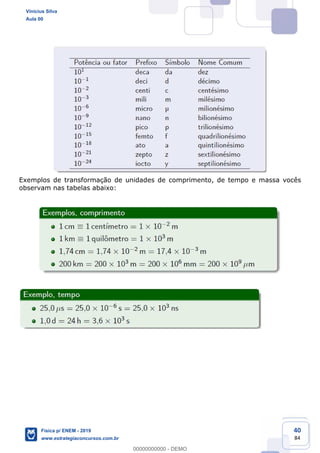 40
84
Exemplos de transformação de unidades de comprimento, de tempo e massa vocês
observam nas tabelas abaixo:
Vinicius Silva
Aula 00
Física p/ ENEM - 2019
www.estrategiaconcursos.com.br
0
00000000000 - DEMO
 