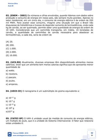 42
84
02. (ENEM 2002) Os números e cifras envolvidos, quando lidamos com dados sobre
produção e consumo de energia em nosso país, são sempre muito grandes. Apenas no
setor residencial, em um único dia, o consumo de energia elétrica é da ordem de 200
mil MWh. Para avaliar esse consumo, imagine uma situação em que o Brasil não
dispusesse de hidrelétricas e tivesse de depender somente de termoelétricas, onde cada
kg de carvão, ao ser queimado, permite obter uma quantidade de energia da ordem de
10 kWh. Considerando que um caminhão transporta, em média, 10 toneladas de
carvão, a quantidade de caminhões de carvão necessária para abastecer as
termoelétricas, a cada dia, seria da ordem de
(A) 20.
(B) 200.
(C) 1.000.
(D) 2.000.
(E) 10.000.
03. (UCS-RS) Atualmente, diversas empresas têm disponibilizado alimentos menos
calóricos. Dizer que um alimento tem menos calorias significa que ele apresenta menor
quantidade de
a) watts.
b) newtons.
c) pascais.
d) joules.
e) amperes.
04. (UECE-CE) O nanograma é um submúltiplo do grama equivalente a:
a) 10-12 g
b) 10-9 g
c) 10-10 g
d) 109 g
e)1012 g
05. (FATEC-SP) O kWh é unidade usual da medida de consumo de energia elétrica,
um múltiplo do joule, que é a unidade do Sistema Internacional. O fator que relaciona
estas unidades é:
Vinicius Silva
Aula 00
Física p/ ENEM - 2019
www.estrategiaconcursos.com.br
0
00000000000 - DEMO
 