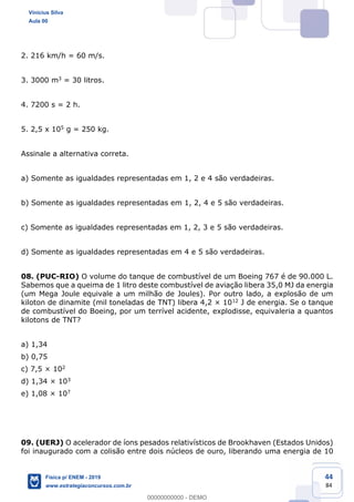 44
84
2. 216 km/h = 60 m/s.
3. 3000 m3 = 30 litros.
4. 7200 s = 2 h.
5. 2,5 x 105 g = 250 kg.
Assinale a alternativa correta.
a) Somente as igualdades representadas em 1, 2 e 4 são verdadeiras.
b) Somente as igualdades representadas em 1, 2, 4 e 5 são verdadeiras.
c) Somente as igualdades representadas em 1, 2, 3 e 5 são verdadeiras.
d) Somente as igualdades representadas em 4 e 5 são verdadeiras.
08. (PUC-RIO) O volume do tanque de combustível de um Boeing 767 é de 90.000 L.
Sabemos que a queima de 1 litro deste combustível de aviação libera 35,0 MJ da energia
(um Mega Joule equivale a um milhão de Joules). Por outro lado, a explosão de um
kiloton de dinamite (mil toneladas de TNT) libera 4,2 × 1012 J de energia. Se o tanque
de combustível do Boeing, por um terrível acidente, explodisse, equivaleria a quantos
kilotons de TNT?
a) 1,34
b) 0,75
c) 7,5 × 102
d) 1,34 × 103
e) 1,08 × 107
09. (UERJ) O acelerador de íons pesados relativísticos de Brookhaven (Estados Unidos)
foi inaugurado com a colisão entre dois núcleos de ouro, liberando uma energia de 10
Vinicius Silva
Aula 00
Física p/ ENEM - 2019
www.estrategiaconcursos.com.br
0
00000000000 - DEMO
 