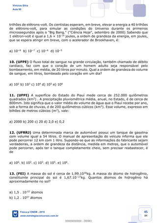 45
84
trilhões de elétrons-volt. Os cientistas esperam, em breve, elevar a energia a 40 trilhões
de elétrons-volt, para simular as condições do Universo durante os primeiros
microssegundos após o "Big Bang." ("Ciência Hoje", setembro de 2000) Sabendo que
1 elétron-volt é igual a 1,6 × 10-19 joules, a ordem de grandeza da energia, em joules,
que se espera atingir em breve, com o acelerador de Brookhaven, é:
a) 10 8 b) 10 7 c) 10 6 d) 10 5
10. (UFPE) O fluxo total de sangue na grande circulação, também chamado de débito
cardíaco, faz com que o coração de um homem adulto seja responsável pelo
bombeamento, em média, de 20 litros por minuto. Qual a ordem de grandeza do volume
de sangue, em litros, bombeado pelo coração em um dia?
a) 102 b) 103 c) 104 d) 105 e) 106
11. (UFPI) A superfície do Estado do Piauí mede cerca de 252.000 quilômetros
quadrados (km2) . A precipitação pluviométrica média, anual, no Estado, é de cerca de
800mm. Isto significa que o valor médio do volume de água que o Piauí recebe por ano,
sob a forma de chuvas, é de 200 quilômetros cúbicos (km3). Esse volume, expresso em
bilhões de metros cúbicos (m3), vale:
a) 2000 b) 200 c) 20 d) 2,0 e) 0,2
12. (UFRRJ) Uma determinada marca de automóvel possui um tanque de gasolina
com volume igual a 54 litros. O manual de apresentação do veículo informa que ele
pode percorrer 12 km com 1 litro. Supondo-se que as informações do fabricante sejam
verdadeiras, a ordem de grandeza da distância, medida em metros, que o automóvel
pode percorrer, após ter o tanque completamente cheio, sem precisar reabastecer, é
de
a) 100. b) 102. c) 103. d) 105. e) 106.
13. (FEI) A massa do sol é cerca de 1,99.1030kg. A massa do átomo de hidrogênio,
constituinte principal do sol é 1,67.10 27kg. Quantos átomos de hidrogênio há
aproximadamente no sol?
a) 1,5 . 10-57 átomos
b) 1,2 . 1057 átomos
Vinicius Silva
Aula 00
Física p/ ENEM - 2019
www.estrategiaconcursos.com.br
0
00000000000 - DEMO
 