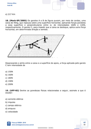 47
84
e) 217 Km
18. (Mack-SP/2005) Os garotos A e B da figura puxam, por meio de cordas, uma
caixa de 40kg, que repousa sobre uma superfície horizontal, aplicando forças paralelas
a essa superfície e perpendiculares entre si, de intensidades 160N e 120N,
respectivamente. O garoto C, para impedir que a caixa se desloque, aplica outra força
horizontal, em determinada direção e sentido.
Desprezando o atrito entre a caixa e a superfície de apoio, a força aplicada pelo garoto
C tem intensidade de
a) 150N
b) 160N
c) 180N
d) 190N
e) 200N
19. (UFF-RJ) Dentre as grandezas físicas relacionadas a seguir, assinale a que é
escalar:
a) corrente elétrica
b) impulso
c) campo elétrico
d) empuxo
e) velocidade
Vinicius Silva
Aula 00
Física p/ ENEM - 2019
www.estrategiaconcursos.com.br
0
00000000000 - DEMO
 