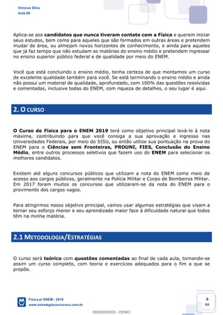 4
84
Aplica-se aos candidatos que nunca tiveram contato com a Física e querem iniciar
seus estudos, bem como para aqueles que são formados em outras áreas e pretendem
mudar de área, ou almejam novos horizontes de conhecimento, e ainda para aqueles
que já faz tempo que não estudam as matérias do ensino médio e pretendem ingressar
no ensino superior público federal e de qualidade por meio do ENEM.
Você que está concluindo o ensino médio, tenha certeza de que montamos um curso
de excelente qualidade também para você. Se está terminando o ensino médio e ainda
não possui um material de qualidade, aprofundado, com 100% das questões resolvidas
e comentadas, inclusive todas do ENEM, com riqueza de detalhes, o seu lugar é aqui.
2. O CURSO
O Curso de Física para o ENEM 2019 terá como objetivo principal levá-lo à nota
máxima, contribuindo para que você consiga a sua aprovação e ingresso nas
Universidades Federais, por meio do SISU, ou então utilize sua pontuação na prova do
ENEM para o Ciências sem Fronteiras, PROUNI, FIES, Conclusão do Ensino
Médio, entre outros processos seletivos que fazem uso do ENEM para selecionar os
melhores candidatos.
Existem até alguns concursos públicos que utilizam a nota do ENEM como meio de
acesso aos cargos públicos, geralmente na Polícia Militar e Corpo de Bombeiros Militar.
Em 2017 foram muitos os concursos que utilizaram-se da nota do ENEM para o
provimento dos cargos vagos.
Para atingirmos nosso objetivo principal, vamos usar algumas estratégias que visam a
tornar seu esforço menor e seu aprendizado maior face à dificuldade natural que todos
têm na minha matéria.
2.1 METODOLOGIA/ESTRATÉGIAS
O curso será teórico com questões comentadas ao final de cada aula, tornando-se
assim um curso completo, com teoria e exercícios adequados para o fim a que se
propõe.
Vinicius Silva
Aula 00
Física p/ ENEM - 2019
www.estrategiaconcursos.com.br
0
00000000000 - DEMO
 