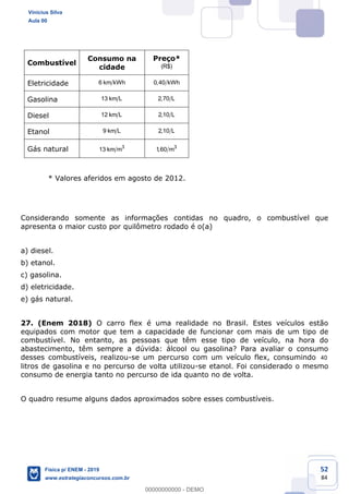 52
84
Combustível
Consumo na
cidade
Preço*
(R$)
Eletricidade 6 km kWh 0,40 kWh
Gasolina 13 km L 2,70 L
Diesel 12 km L 2,10 L
Etanol 9 km L 2,10 L
Gás natural 3
13 km m 3
1,60 m
* Valores aferidos em agosto de 2012.
Considerando somente as informações contidas no quadro, o combustível que
apresenta o maior custo por quilômetro rodado é o(a)
a) diesel.
b) etanol.
c) gasolina.
d) eletricidade.
e) gás natural.
27. (Enem 2018) O carro flex é uma realidade no Brasil. Estes veículos estão
equipados com motor que tem a capacidade de funcionar com mais de um tipo de
combustível. No entanto, as pessoas que têm esse tipo de veículo, na hora do
abastecimento, têm sempre a dúvida: álcool ou gasolina? Para avaliar o consumo
desses combustíveis, realizou-se um percurso com um veículo flex, consumindo 40
litros de gasolina e no percurso de volta utilizou-se etanol. Foi considerado o mesmo
consumo de energia tanto no percurso de ida quanto no de volta.
O quadro resume alguns dados aproximados sobre esses combustíveis.
Vinicius Silva
Aula 00
Física p/ ENEM - 2019
www.estrategiaconcursos.com.br
0
00000000000 - DEMO
 
