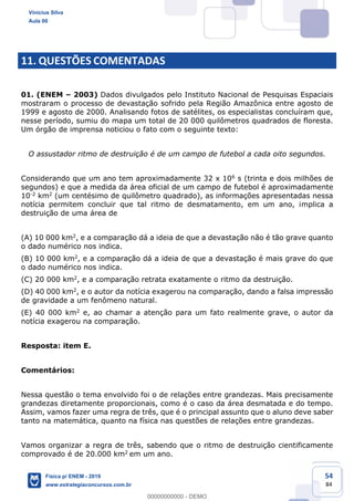 54
84
11. QUESTÕES COMENTADAS
01. (ENEM 2003) Dados divulgados pelo Instituto Nacional de Pesquisas Espaciais
mostraram o processo de devastação sofrido pela Região Amazônica entre agosto de
1999 e agosto de 2000. Analisando fotos de satélites, os especialistas concluíram que,
nesse período, sumiu do mapa um total de 20 000 quilômetros quadrados de floresta.
Um órgão de imprensa noticiou o fato com o seguinte texto:
O assustador ritmo de destruição é de um campo de futebol a cada oito segundos.
Considerando que um ano tem aproximadamente 32 x 106 s (trinta e dois milhões de
segundos) e que a medida da área oficial de um campo de futebol é aproximadamente
10-2 km2 (um centésimo de quilômetro quadrado), as informações apresentadas nessa
notícia permitem concluir que tal ritmo de desmatamento, em um ano, implica a
destruição de uma área de
(A) 10 000 km2, e a comparação dá a ideia de que a devastação não é tão grave quanto
o dado numérico nos indica.
(B) 10 000 km2, e a comparação dá a ideia de que a devastação é mais grave do que
o dado numérico nos indica.
(C) 20 000 km2, e a comparação retrata exatamente o ritmo da destruição.
(D) 40 000 km2, e o autor da notícia exagerou na comparação, dando a falsa impressão
de gravidade a um fenômeno natural.
(E) 40 000 km2 e, ao chamar a atenção para um fato realmente grave, o autor da
notícia exagerou na comparação.
Resposta: item E.
Comentários:
Nessa questão o tema envolvido foi o de relações entre grandezas. Mais precisamente
grandezas diretamente proporcionais, como é o caso da área desmatada e do tempo.
Assim, vamos fazer uma regra de três, que é o principal assunto que o aluno deve saber
tanto na matemática, quanto na física nas questões de relações entre grandezas.
Vamos organizar a regra de três, sabendo que o ritmo de destruição cientificamente
comprovado é de 20.000 km2 em um ano.
Vinicius Silva
Aula 00
Física p/ ENEM - 2019
www.estrategiaconcursos.com.br
0
00000000000 - DEMO
 