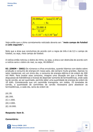 55
84
2 6
6
3 2 2
20.000 1 (32.10 )
8
20.000 8
32.10
5.10 0,5.10
km ano s
A s
A
A km
meio campo de futebol
Note que a área que concluímos de acordo com a regra de três é de 0,5 x campo de
futebol, ou seja, meio campo de futebol.
A notícia então noticiou o dobro do ritmo, ou seja, a área a ser destruída de acordo com
a notícia seria o dobro do real, ou seja, 40.000km2.
02. (ENEM 2002) Os números e cifras envolvidos, quando lidamos com dados sobre
produção e consumo de energia em nosso país, são sempre muito grandes. Apenas no
setor residencial, em um único dia, o consumo de energia elétrica é da ordem de 200
mil MWh. Para avaliar esse consumo, imagine uma situação em que o Brasil não
dispusesse de hidrelétricas e tivesse de depender somente de termoelétricas, onde cada
kg de carvão, ao ser queimado, permite obter uma quantidade de energia da ordem de
10 kWh. Considerando que um caminhão transporta, em média, 10 toneladas de
carvão, a quantidade de caminhões de carvão necessária para abastecer as
termoelétricas, a cada dia, seria da ordem de
(A) 20.
(B) 200.
(C) 1.000.
(D) 2.000.
(E) 10.000.
Resposta: item D.
Comentário:
Vinicius Silva
Aula 00
Física p/ ENEM - 2019
www.estrategiaconcursos.com.br
0
00000000000 - DEMO
 
