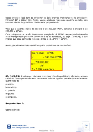 56
84
Nessa questão você tem de entender os dois prefixos mencionados no enunciado:
M(mega) 106 e k(kilo) 103. Assim, vamos elaborar mais uma regrinha de três, pois
estamos diante de grandezas diretamente proporcionais.
Veja que a quantia diária de energia é de 200.000 MWh, portanto a energia é de
200.000 x 106Wh.
Cada quilograma de carvão fornece uma energia de 10. 103Wh. A quantidade de carvão
a ser transportado por cada caminhão é de 10 toneladas, ou seja, 10.000kg, o que
implica que cada caminhão fornece 10.000 x 10.103Wh = 108Wh.
Assim, para finalizar basta verificar qual a quantidade de caminhões:
8
6
6
8
1 min 10
200.000 10
200.000 10
10
2.000 min
ca hão Wh
n Wh
n
A ca hões
03. (UCS-RS) Atualmente, diversas empresas têm disponibilizado alimentos menos
calóricos. Dizer que um alimento tem menos calorias significa que ele apresenta menor
quantidade de
a) watts.
b) newtons.
c) pascais.
d) joules.
e) amperes.
Resposta: item D.
Comentários:
Vinicius Silva
Aula 00
Física p/ ENEM - 2019
www.estrategiaconcursos.com.br
0
00000000000 - DEMO
 