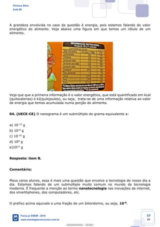 57
84
A grandeza envolvida no caso da questão é energia, pois estamos falando do valor
energético do alimento. Veja abaixo uma figura em que temos um rótulo de um
alimento.
Veja que que a primeira informação é o valor energético, que está quantificado em kcal
(quilocalorias) e kJ(quilojoules), ou seja, trata-se de uma informação relativa ao valor
de energia que temos acumulada numa porção do alimento.
04. (UECE-CE) O nanograma é um submúltiplo do grama equivalente a:
a) 10-12 g
b) 10-9 g
c) 10-10 g
d) 109 g
e)1012 g
Resposta: item B.
Comentário:
Meus caros alunos, essa é mais uma questão que envolve a tecnologia do nosso dia a
dia. Estamos falando de um submúltiplo muito comum no mundo da tecnologia
moderna. É frequente a menção ao termo nanotecnologia nas inovações da internet,
dos smarthphones, dos computadores, etc.
O prefixo acima equivale a uma fração de um bilionésimo, ou seja, 10-9.
Vinicius Silva
Aula 00
Física p/ ENEM - 2019
www.estrategiaconcursos.com.br
0
00000000000 - DEMO
 