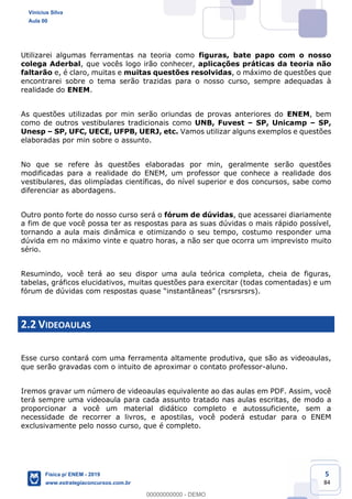 5
84
Utilizarei algumas ferramentas na teoria como figuras, bate papo com o nosso
colega Aderbal, que vocês logo irão conhecer, aplicações práticas da teoria não
faltarão e, é claro, muitas e muitas questões resolvidas, o máximo de questões que
encontrarei sobre o tema serão trazidas para o nosso curso, sempre adequadas à
realidade do ENEM.
As questões utilizadas por min serão oriundas de provas anteriores do ENEM, bem
como de outros vestibulares tradicionais como UNB, Fuvest SP, Unicamp SP,
Unesp SP, UFC, UECE, UFPB, UERJ, etc. Vamos utilizar alguns exemplos e questões
elaboradas por min sobre o assunto.
No que se refere às questões elaboradas por min, geralmente serão questões
modificadas para a realidade do ENEM, um professor que conhece a realidade dos
vestibulares, das olimpíadas científicas, do nível superior e dos concursos, sabe como
diferenciar as abordagens.
Outro ponto forte do nosso curso será o fórum de dúvidas, que acessarei diariamente
a fim de que você possa ter as respostas para as suas dúvidas o mais rápido possível,
tornando a aula mais dinâmica e otimizando o seu tempo, costumo responder uma
dúvida em no máximo vinte e quatro horas, a não ser que ocorra um imprevisto muito
sério.
Resumindo, você terá ao seu dispor uma aula teórica completa, cheia de figuras,
tabelas, gráficos elucidativos, muitas questões para exercitar (todas comentadas) e um
2.2 VIDEOAULAS
Esse curso contará com uma ferramenta altamente produtiva, que são as videoaulas,
que serão gravadas com o intuito de aproximar o contato professor-aluno.
Iremos gravar um número de videoaulas equivalente ao das aulas em PDF. Assim, você
terá sempre uma videoaula para cada assunto tratado nas aulas escritas, de modo a
proporcionar a você um material didático completo e autossuficiente, sem a
necessidade de recorrer a livros, e apostilas, você poderá estudar para o ENEM
exclusivamente pelo nosso curso, que é completo.
Vinicius Silva
Aula 00
Física p/ ENEM - 2019
www.estrategiaconcursos.com.br
0
00000000000 - DEMO
 