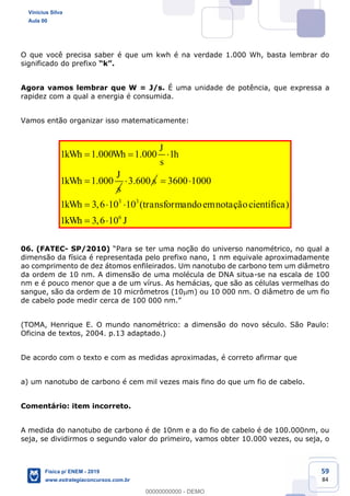 59
84
O que você precisa saber é que um kwh é na verdade 1.000 Wh, basta lembrar do
significado do prefixo .
Agora vamos lembrar que W = J/s. É uma unidade de potência, que expressa a
rapidez com a qual a energia é consumida.
Vamos então organizar isso matematicamente:
1 1.000 1.000 1
1 1.000
J
kWh Wh h
s
J
kWh
s
3.600 s
3 3
6
3600 1000
1 3,6 10 10 ( )
1 3,6 10
kWh transformandoemnotaçãocientífica
kWh J
06. (FATEC- SP/2010)
dimensão da física é representada pelo prefixo nano, 1 nm equivale aproximadamente
ao comprimento de dez átomos enfileirados. Um nanotubo de carbono tem um diâmetro
da ordem de 10 nm. A dimensão de uma molécula de DNA situa-se na escala de 100
nm e é pouco menor que a de um vírus. As hemácias, que são as células vermelhas do
sangue, são da ordem de 10 micrômetros (10 m) ou 10 000 nm. O diâmetro de um fio
de cabe
(TOMA, Henrique E. O mundo nanométrico: a dimensão do novo século. São Paulo:
Oficina de textos, 2004. p.13 adaptado.)
De acordo com o texto e com as medidas aproximadas, é correto afirmar que
a) um nanotubo de carbono é cem mil vezes mais fino do que um fio de cabelo.
Comentário: item incorreto.
A medida do nanotubo de carbono é de 10nm e a do fio de cabelo é de 100.000nm, ou
seja, se dividirmos o segundo valor do primeiro, vamos obter 10.000 vezes, ou seja, o
Vinicius Silva
Aula 00
Física p/ ENEM - 2019
www.estrategiaconcursos.com.br
0
00000000000 - DEMO
==0==
 