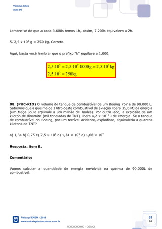 63
84
Lembre-se de que a cada 3.600s temos 1h, assim, 7.200s equivalem a 2h.
5. 2,5 x 105 g = 250 kg. Correto.
Aqui, basta você l
5 2 2
5
2,5.10 2,5.10 .1000 2,5.10
2,5.10 250
g kg
kg
08. (PUC-RIO) O volume do tanque de combustível de um Boeing 767 é de 90.000 L.
Sabemos que a queima de 1 litro deste combustível de aviação libera 35,0 MJ da energia
(um Mega Joule equivale a um milhão de Joules). Por outro lado, a explosão de um
kiloton de dinamite (mil toneladas de TNT) libera 4,2 × 1012 J de energia. Se o tanque
de combustível do Boeing, por um terrível acidente, explodisse, equivaleria a quantos
kilotons de TNT?
a) 1,34 b) 0,75 c) 7,5 × 102 d) 1,34 × 103 e) 1,08 × 107
Resposta: item B.
Comentário:
Vamos calcular a quantidade de energia envolvida na queima de 90.000L de
combustível:
Vinicius Silva
Aula 00
Física p/ ENEM - 2019
www.estrategiaconcursos.com.br
0
00000000000 - DEMO
 