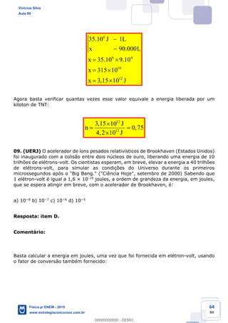 64
84
6
6 4
10
12
35.10 1
90.000
35.10 9.10
315 10
3,15 10
J L
x L
x
x
x J
Agora basta verificar quantas vezes esse valor equivale a energia liberada por um
kiloton de TNT:
12
12
3,15 10
0,75
4,2 10
J
n
J
09. (UERJ) O acelerador de íons pesados relativísticos de Brookhaven (Estados Unidos)
foi inaugurado com a colisão entre dois núcleos de ouro, liberando uma energia de 10
trilhões de elétrons-volt. Os cientistas esperam, em breve, elevar a energia a 40 trilhões
de elétrons-volt, para simular as condições do Universo durante os primeiros
microssegundos após o "Big Bang." ("Ciência Hoje", setembro de 2000) Sabendo que
1 elétron-volt é igual a 1,6 × 10-19 joules, a ordem de grandeza da energia, em joules,
que se espera atingir em breve, com o acelerador de Brookhaven, é:
a) 10 8 b) 10 7 c) 10 6 d) 10 5
Resposta: item D.
Comentário:
Basta calcular a energia em joules, uma vez que foi fornecida em elétron-volt, usando
o fator de conversão também fornecido:
Vinicius Silva
Aula 00
Física p/ ENEM - 2019
www.estrategiaconcursos.com.br
0
00000000000 - DEMO
 