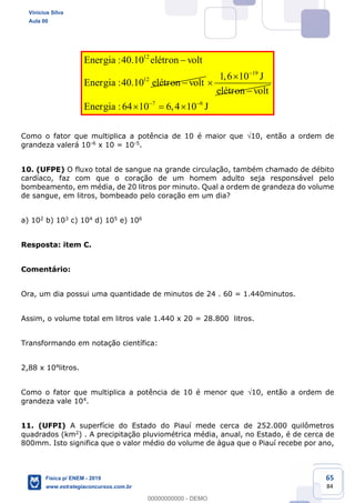 65
84
12
12
:40.10
:40.10
Energia elétron volt
Energia elétron volt
19
1,6 10 J
elétron volt
7 6
:64 10 6,4 10Energia J
Como o fator que multiplica a potência de 10 é maior que 10, então a ordem de
grandeza valerá 10-6 x 10 = 10-5.
10. (UFPE) O fluxo total de sangue na grande circulação, também chamado de débito
cardíaco, faz com que o coração de um homem adulto seja responsável pelo
bombeamento, em média, de 20 litros por minuto. Qual a ordem de grandeza do volume
de sangue, em litros, bombeado pelo coração em um dia?
a) 102 b) 103 c) 104 d) 105 e) 106
Resposta: item C.
Comentário:
Ora, um dia possui uma quantidade de minutos de 24 . 60 = 1.440minutos.
Assim, o volume total em litros vale 1.440 x 20 = 28.800 litros.
Transformando em notação científica:
2,88 x 104litros.
Como o fator que multiplica a potência de 10 é menor que 10, então a ordem de
grandeza vale 104.
11. (UFPI) A superfície do Estado do Piauí mede cerca de 252.000 quilômetros
quadrados (km2) . A precipitação pluviométrica média, anual, no Estado, é de cerca de
800mm. Isto significa que o valor médio do volume de água que o Piauí recebe por ano,
Vinicius Silva
Aula 00
Física p/ ENEM - 2019
www.estrategiaconcursos.com.br
0
00000000000 - DEMO
 