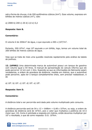 66
84
sob a forma de chuvas, é de 200 quilômetros cúbicos (km3). Esse volume, expresso em
bilhões de metros cúbicos (m3), vale:
a) 2000 b) 200 c) 20 d) 2,0 e) 0,2
Resposta: item B.
Comentário:
O volume é de 200km3 de água, o que equivale a 200 x (103)3m3.
Portanto, 200.109m3, mas 109 equivale a um bilhão, logo, temos um volume total de
200 bilhões de metros cúbicos de água.
Veja que se trata de mais uma questão resolvida rapidamente pela análise da tabela
de prefixos.
12. (UFRRJ) Uma determinada marca de automóvel possui um tanque de gasolina
com volume igual a 54 litros. O manual de apresentação do veículo informa que ele
pode percorrer 12 km com 1 litro. Supondo-se que as informações do fabricante sejam
verdadeiras, a ordem de grandeza da distância, medida em metros, que o automóvel
pode percorrer, após ter o tanque completamente cheio, sem precisar reabastecer, é
de
a) 100. b) 102. c) 103. d) 105. e) 106.
Resposta: item D.
Comentário:
A distância total a ser percorrida será dada pelo volume multiplicado pelo consumo.
A distância percorrida será de 54 x 12 = 648km = 6,48 x 102km, ou seja, a ordem de
grandeza da distância será de 103km, pois o valor que multiplica a potência de 10 é
maior que 10. Como é solicitada a resposta em metros, então devemos multiplicar por
103 o resultado, o que dá como resposta: O.G: 105km.
Vinicius Silva
Aula 00
Física p/ ENEM - 2019
www.estrategiaconcursos.com.br
0
00000000000 - DEMO
 