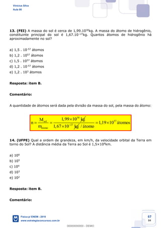 67
84
13. (FEI) A massa do sol é cerca de 1,99.1030kg. A massa do átomo de hidrogênio,
constituinte principal do sol é 1,67.10 27kg. Quantos átomos de hidrogênio há
aproximadamente no sol?
a) 1,5 . 10-57 átomos
b) 1,2 . 1057 átomos
c) 1,5 . 1057 átomos
d) 1,2 . 10-57 átomos
e) 1,2 . 103 átomos
Resposta: item B.
Comentário:
A quantidade de átomos será dada pela divisão da massa do sol, pela massa do átomo:
30
1,99 10sol
átomo
kgM
n
m 27
1,67 10 kg
57
1,19 10
/
átomos
átomo
14. (UFPE) Qual a ordem de grandeza, em km/h, da velocidade orbital da Terra em
torno do Sol? A distância média da Terra ao Sol é 1,5×108km.
a) 106
b) 105
c) 104
d) 103
e) 102
Resposta: item B.
Comentário:
Vinicius Silva
Aula 00
Física p/ ENEM - 2019
www.estrategiaconcursos.com.br
0
00000000000 - DEMO
 