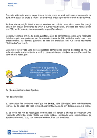 6
84
Em cada videoaula vamos expor toda a teoria, como se você estivesse em uma sala de
Ao final da exposição teórica vamos resolver em média umas cinco questões que já
caíram em provas anteriores de ENEM e outros vestibulares, oriundas das nossas aulas
em PDF, serão aquelas que eu considero questões-chave.
Ou seja, você terá em média cinco questões, além do comentário escrito, uma resolução
detalhada pelo seu professor em formato de videoaula. Não vai faltar nada para o seu
entendimento. As demais questões da lista de exercícios em PDF serão facilmente
Durante o curso você verá que as questões comentadas estarão dispostas ao final da
aula, de modo a proporcionar a você a chance de tentar resolver as questões sozinho,
sem olhar a resolução.
Eu não aconselharia isso Aderbal.
Por dois motivos:
1. Você pode ter acertado meio que no chute, sem convicção, sem embasamento
teórico, ou às vezes até você tem embasamento, mas está em desacordo com a teoria.
2. Se você não vir as resoluções comentadas irá perder a chance de observar uma
resolução diferente, mais rápida ou mais prática, perdendo uma oportunidade de
aprendizado muito boa, por meio dos comentários das questões.
Professor, e se quando eu
estiver resolvendo eu acertar
tudo eu posso passar para a
aula seguinte?
Vinicius Silva
Aula 00
Física p/ ENEM - 2019
www.estrategiaconcursos.com.br
0
00000000000 - DEMO
 