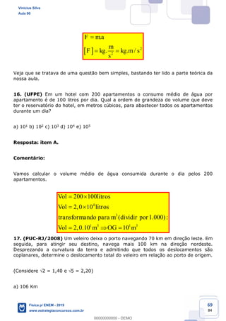 69
84
2
2
.
. . /
F ma
m
F kg kg m s
s
Veja que se tratava de uma questão bem simples, bastando ter lido a parte teórica da
nossa aula.
16. (UFPE) Em um hotel com 200 apartamentos o consumo médio de água por
apartamento é de 100 litros por dia. Qual a ordem de grandeza do volume que deve
ter o reservatório do hotel, em metros cúbicos, para abastecer todos os apartamentos
durante um dia?
a) 101 b) 102 c) 103 d) 104 e) 105
Resposta: item A.
Comentário:
Vamos calcular o volume médio de água consumida durante o dia pelos 200
apartamentos.
4
3
1 3 1 3
200 100
2,0 10
( 1.000):
2,0.10 10
Vol litros
Vol litros
transformando para m dividir por
Vol m OG m
17. (PUC-RJ/2008) Um veleiro deixa o porto navegando 70 km em direção leste. Em
seguida, para atingir seu destino, navega mais 100 km na direção nordeste.
Desprezando a curvatura da terra e admitindo que todos os deslocamentos são
coplanares, determine o deslocamento total do veleiro em relação ao porto de origem.
(Considere 2 = 1,40 e 5 = 2,20)
a) 106 Km
Vinicius Silva
Aula 00
Física p/ ENEM - 2019
www.estrategiaconcursos.com.br
0
00000000000 - DEMO
 