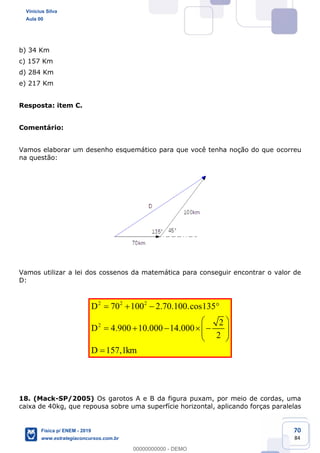 70
84
b) 34 Km
c) 157 Km
d) 284 Km
e) 217 Km
Resposta: item C.
Comentário:
Vamos elaborar um desenho esquemático para que você tenha noção do que ocorreu
na questão:
Vamos utilizar a lei dos cossenos da matemática para conseguir encontrar o valor de
D:
2 2 2
2
70 100 2.70.100.cos135
2
4.900 10.000 14.000
2
157,1
D
D
D km
18. (Mack-SP/2005) Os garotos A e B da figura puxam, por meio de cordas, uma
caixa de 40kg, que repousa sobre uma superfície horizontal, aplicando forças paralelas
Vinicius Silva
Aula 00
Física p/ ENEM - 2019
www.estrategiaconcursos.com.br
0
00000000000 - DEMO
 