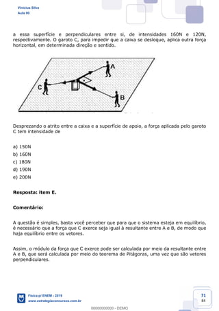 71
84
a essa superfície e perpendiculares entre si, de intensidades 160N e 120N,
respectivamente. O garoto C, para impedir que a caixa se desloque, aplica outra força
horizontal, em determinada direção e sentido.
Desprezando o atrito entre a caixa e a superfície de apoio, a força aplicada pelo garoto
C tem intensidade de
a) 150N
b) 160N
c) 180N
d) 190N
e) 200N
Resposta: item E.
Comentário:
A questão é simples, basta você perceber que para que o sistema esteja em equilíbrio,
é necessário que a força que C exerce seja igual à resultante entre A e B, de modo que
haja equilíbrio entre os vetores.
Assim, o módulo da força que C exerce pode ser calculada por meio da resultante entre
A e B, que será calculada por meio do teorema de Pitágoras, uma vez que são vetores
perpendiculares.
Vinicius Silva
Aula 00
Física p/ ENEM - 2019
www.estrategiaconcursos.com.br
0
00000000000 - DEMO
 