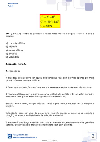 72
84
2 2 2
2 2 2
160 120
200
C A B
C
C N
19. (UFF-RJ) Dentre as grandezas físicas relacionadas a seguir, assinale a que é
escalar:
a) corrente elétrica
b) impulso
c) campo elétrico
d) empuxo
e) velocidade
Resposta: item A.
Comentário:
A grandeza escalar deve ser aquela que consegue ficar bem definida apenas por meio
de um módulo e de uma unidade.
A única dentre as opções que é escalar é a corrente elétrica, as demais são vetores.
A corrente elétrica precisa apenas de uma unidade de medida e de um valor numérico
associado para que se torne uma grandeza compreensível.
Impulso é um vetor, campo elétrico também pois ambos necessitam de direção e
sentido.
Velocidade, pode ser vista de um prisma vetorial, quando precisamos de sentido e
direção, estaremos então falando da velocidade vetorial.
O empuxo é uma força e assim como toda e qualquer força trata-se de uma grandeza
vetorial, que precisa de direção e sentido para ficar bem definida.
Vinicius Silva
Aula 00
Física p/ ENEM - 2019
www.estrategiaconcursos.com.br
0
00000000000 - DEMO
 