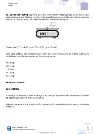 73
84
20. (UNIFESP-2006) Suponha que um comerciante inescrupuloso aumente o valor
assinalado pela sua balança, empurrando sorrateiramente o prato para baixo com uma
força F de módulo 5,0N, na direção e sentido indicados na figura.
Dados: sen 37° = 0,60; cos 37º = 0,80; g = 10m/s2
Com essa prática, ele consegue fazer com que uma mercadoria de massa 1,5kg seja
medida por essa balança como se tivesse massa de
a) 3,0kg.
b) 2,4kg.
c) 2,1kg.
d) 1,8kg.
e) 1,7kg.
Resposta: item D.
Comentário:
A balança irá marcar o valor da força F na direção perpendicular, adicionada à massa
do objeto que está em cima da balança
Veja que para encontrar o valor da força na direção perpendicular precisamos decompor
a força F.
Vinicius Silva
Aula 00
Física p/ ENEM - 2019
www.estrategiaconcursos.com.br
0
00000000000 - DEMO
 