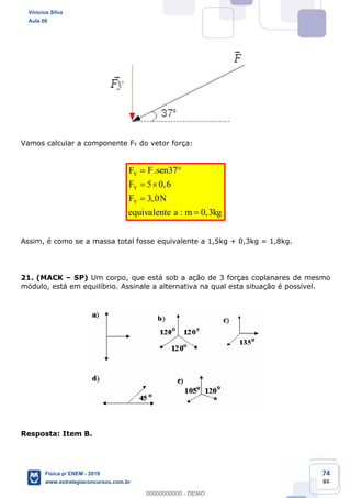 74
84
Vamos calcular a componente FY do vetor força:
. 37
5 0,6
3,0
: 0,3
Y
Y
Y
F senF
F
F N
equivalente a m kg
Assim, é como se a massa total fosse equivalente a 1,5kg + 0,3kg = 1,8kg.
21. (MACK SP) Um corpo, que está sob a ação de 3 forças coplanares de mesmo
módulo, está em equilíbrio. Assinale a alternativa na qual esta situação é possível.
Resposta: Item B.
Vinicius Silva
Aula 00
Física p/ ENEM - 2019
www.estrategiaconcursos.com.br
0
00000000000 - DEMO
 