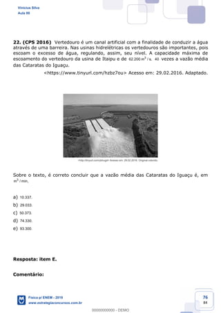 76
84
22. (CPS 2016) Vertedouro é um canal artificial com a finalidade de conduzir a água
através de uma barreira. Nas usinas hidrelétricas os vertedouros são importantes, pois
escoam o excesso de água, regulando, assim, seu nível. A capacidade máxima de
escoamento do vertedouro da usina de Itaipu e de 3
62.200 m / s, 40 vezes a vazão média
das Cataratas do Iguaçu.
<https://www.tinyurl.com/hzbz7ou> Acesso em: 29.02.2016. Adaptado.
Sobre o texto, é correto concluir que a vazão média das Cataratas do Iguaçu é, em
3
m / min,
a) 10.337.
b) 29.033.
c) 50.373.
d) 74.330.
e) 93.300.
Resposta: item E.
Comentário:
Vinicius Silva
Aula 00
Física p/ ENEM - 2019
www.estrategiaconcursos.com.br
0
00000000000 - DEMO
 